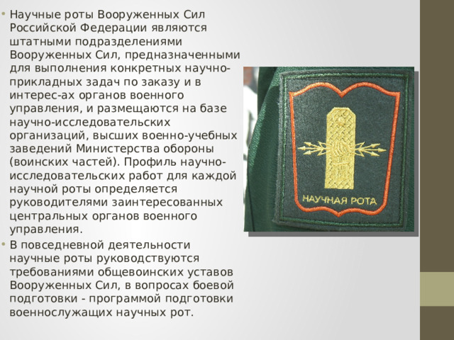Научные роты Вооруженных Сил Российской Федерации являются штатными подразделениями Вооруженных Сил, предназначенными для выполнения конкретных научно-прикладных задач по заказу и в интерес-ах органов военного управления, и размещаются на базе научно-исследовательских организаций, высших военно-учебных заведений Министерства обороны (воинских частей). Профиль научно-исследовательских работ для каждой научной роты определяется руководителями заинтересованных центральных органов военного управления. В повседневной деятельности научные роты руководствуются требованиями общевоинских уставов Вооруженных Сил, в вопросах боевой подготовки - программой подготовки военнослужащих научных рот. 