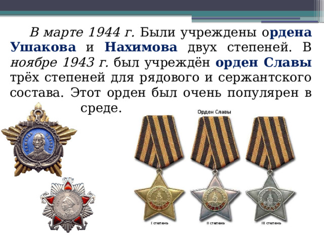 В марте 1944 г. Были учреждены о рдена Ушакова и Нахимова двух степеней. В ноябре 1943 г. был учреждён орден Славы трёх степеней для рядового и сержантского состава. Этот орден был очень популярен в советской среде. 
