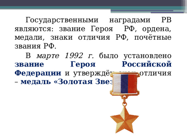 Государственными наградами РВ являются: звание Героя РФ, ордена, медали, знаки отличия РФ, почётные звания РФ. В марте 1992 г. было установлено звание Героя Российской  Федерации и утверждён знак отличия – медаль «Золотая Звезда». 