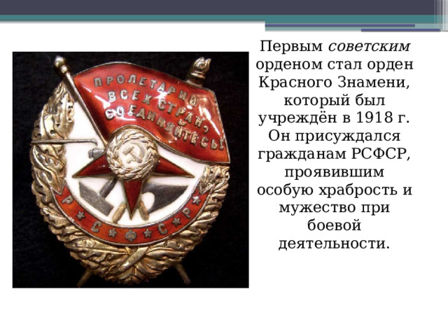 Первым советским орденом стал орден Красного Знамени, который был учреждён в 1918 г. Он присуждался гражданам РСФСР, проявившим особую храбрость и мужество при боевой деятельности. 