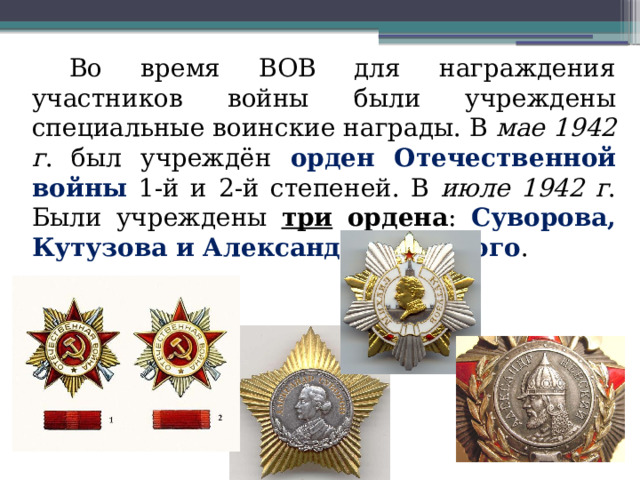 Во время ВОВ для награждения участников войны были учреждены специальные воинские награды. В мае 1942 г . был учреждён орден Отечественной войны 1-й и 2-й степеней. В июле 1942 г . Были учреждены три ордена : Суворова, Кутузова и Александра Невского . 