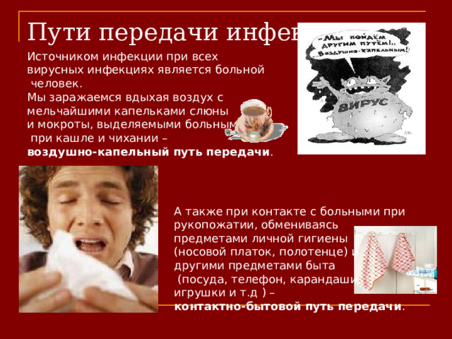 Пути передачи инфекции Источником инфекции при всех вирусных инфекциях является больной  человек. Мы заражаемся вдыхая воздух с мельчайшими капельками слюны и мокроты, выделяемыми больными  при кашле и чихании – воздушно-капельный путь передачи .    А также при контакте с больными при рукопожатии, обмениваясь предметами личной гигиены (носовой платок, полотенце) и другими предметами быта  (посуда, телефон, карандаши, игрушки и т.д ) – контактно-бытовой путь передачи .   
