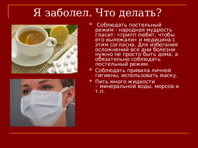 Я заболел. Что делать?  Соблюдать постельный режим - народная мудрость гласит: «грипп любит, чтобы его вылежали» и медицина с этим согласна. Для избегания осложнений все дни болезни нужно не просто быть дома, а обязательно соблюдать постельный режим. Соблюдать привила личной гигиены, использовать маску. Пить много жидкости – минеральной воды, морсов и т.п. 