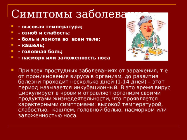 - высокая температура; - озноб и слабость; - боль и ломота во всем теле; - кашель; - головная боль; - насморк или заложенность носа  При всех простудных заболеваниях от заражения, т.е от проникновения вируса в организм, до развития  болезни проходит несколько дней (1-14 дней) – этот период называется инкубационный. В это время вирус циркулирует в крови и отравляет организм своими продуктами жизнедеятельности, что проявляется характерными симптомами: высокой температурой, слабостью,  кашлем, головной болью, насморком или заложенностью носа.   