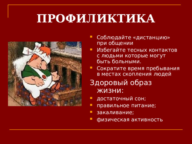 ПРОФИЛИКТИКА Соблюдайте «дистанцию» при общении Избегайте тесных контактов с людьми которые могут быть больными. Сократите время пребывания в местах скопления людей Здоровый образ жизни: достаточный сон; правильное питание; закаливание; физическая активность   