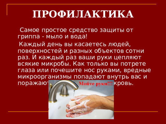 ПРОФИЛАКТИКА   Самое простое средство защиты от гриппа - мыло и вода!  Каждый день вы касаетесь людей, поверхностей и разных объектов сотни раз. И каждый раз ваши руки цепляют всякие микробы. Как только вы потрете глаза или почешите нос руками, вредные микроорганизмы попадают внутрь вас и поражают ткани, попадают в кровь. 