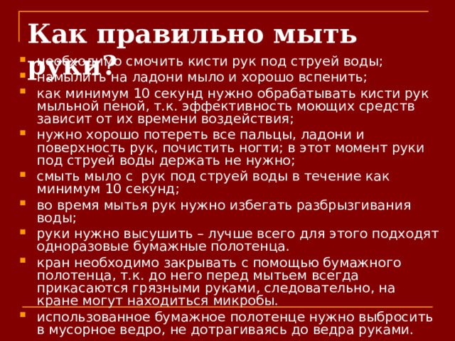 Как правильно мыть руки? необходимо смочить кисти рук под струей воды; намылить на ладони мыло и хорошо вспенить; как минимум 10 секунд нужно обрабатывать кисти рук мыльной пеной, т.к. эффективность моющих средств зависит от их времени воздействия; нужно хорошо потереть все пальцы, ладони и поверхность рук, почистить ногти; в этот момент руки под струей воды держать не нужно; смыть мыло с  рук под струей воды в течение как минимум 10 секунд; во время мытья рук нужно избегать разбрызгивания воды; руки нужно высушить – лучше всего для этого подходят одноразовые бумажные полотенца. кран необходимо закрывать с помощью бумажного полотенца, т.к. до него перед мытьем всегда прикасаются грязными руками, следовательно, на кране могут находиться микробы. использованное бумажное полотенце нужно выбросить в мусорное ведро, не дотрагиваясь до ведра руками.  