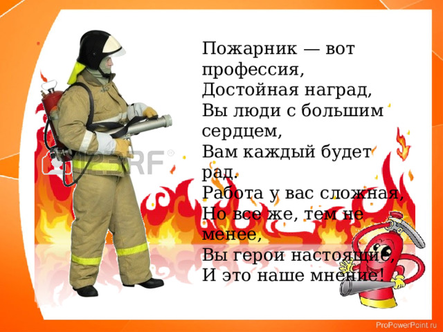 Пожарник — вот профессия, Достойная наград, Вы люди с большим сердцем, Вам каждый будет рад. Работа у вас сложная, Но все же, тем не менее, Вы герои настоящие, И это наше мнение! 