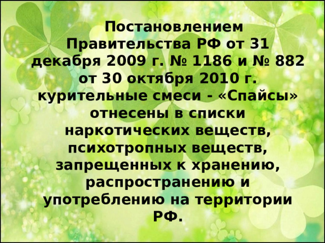  Постановлением Правительства РФ от 31 декабря 2009 г. № 1186 и № 882 от 30 октября 2010 г. курительные смеси - «Спайсы» отнесены в списки наркотических веществ, психотропных веществ, запрещенных к хранению, распространению и употреблению на территории РФ.  