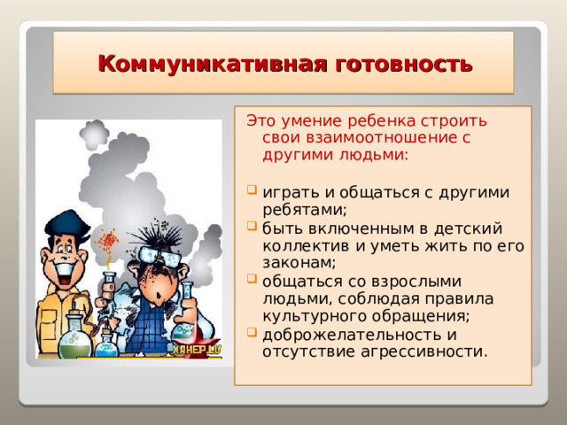  Коммуникативная готовность Это умение ребенка строить свои взаимоотношение с другими людьми: играть и общаться с другими ребятами; быть включенным в детский коллектив и уметь жить по его законам; общаться со взрослыми людьми, соблюдая правила культурного обращения; доброжелательность и отсутствие агрессивности.   
