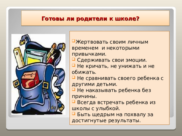  Готовы ли родители к школе? Жертвовать своим личным временем и некоторыми привычками.  Сдерживать свои эмоции.  Не кричать, не унижать и не обижать.  Не сравнивать своего ребенка с другими детьми.  Не наказывать ребенка без причины.  Всегда встречать ребенка из школы с улыбкой.  Быть щедрым на похвалу за достигнутые результаты.  