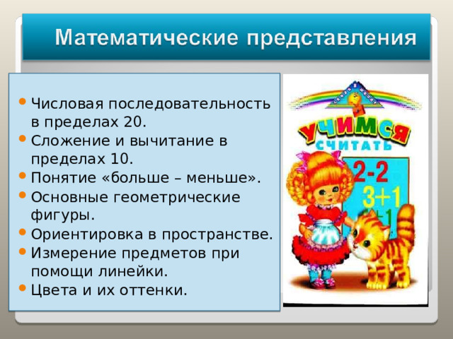 Числовая последовательность в пределах 20. Сложение и вычитание в пределах 10. Понятие «больше – меньше». Основные геометрические фигуры. Ориентировка в пространстве. Измерение предметов при помощи линейки. Цвета и их оттенки.   