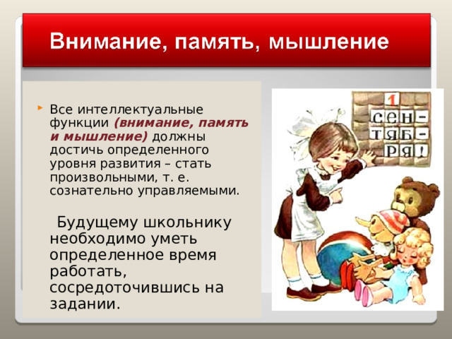 Все интеллектуальные функции (внимание, память и мышление) должны достичь определенного уровня развития – стать произвольными, т. е. сознательно управляемыми.  Будущему школьнику необходимо уметь определенное время работать, сосредоточившись на задании. 