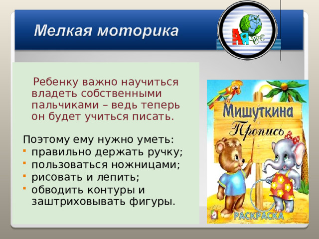  Ребенку важно научиться владеть собственными пальчиками – ведь теперь он будет учиться писать. Поэтому ему нужно уметь: правильно держать ручку; пользоваться ножницами; рисовать и лепить; обводить контуры и заштриховывать фигуры. 