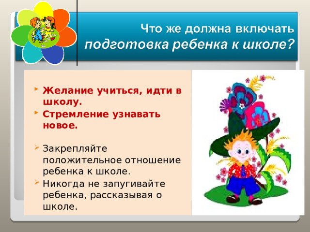  Желание учиться, идти в школу. Стремление узнавать новое.  Закрепляйте положительное отношение ребенка к школе. Никогда не запугивайте ребенка, рассказывая о школе. 