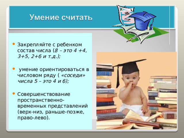 Закрепляйте с ребенком состав числа ( 8 – это 4 +4, 3+5, 2+6 и т.д.);   умение ориентироваться в числовом ряду ( «соседи» числа 5 – это 4 и 6);  Совершенствование пространственно-временных представлений (верх-низ, раньше-позже, право-лево). 