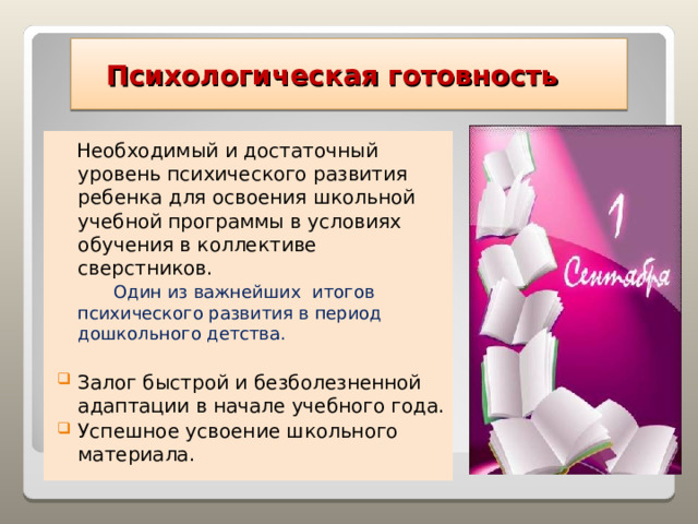  Психологическая готовность  Необходимый и достаточный уровень психического развития ребенка для освоения школьной учебной программы в условиях обучения в коллективе сверстников.  Один из важнейших итогов психического развития в период дошкольного детства. Залог быстрой и безболезненной адаптации в начале учебного года. Успешное усвоение школьного материала. 
