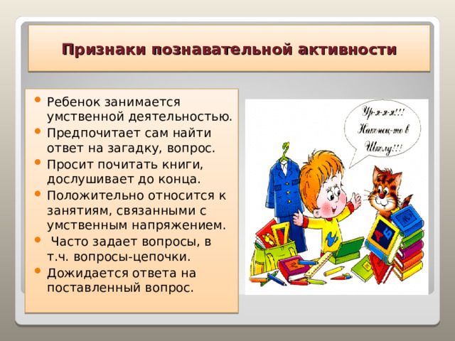 Признаки познавательной активности Ребенок занимается умственной деятельностью. Предпочитает сам найти ответ на загадку, вопрос. Просит почитать книги, дослушивает до конца. Положительно относится к занятиям, связанными с умственным напряжением.  Часто задает вопросы, в т.ч. вопросы-цепочки. Дожидается ответа на поставленный вопрос.  