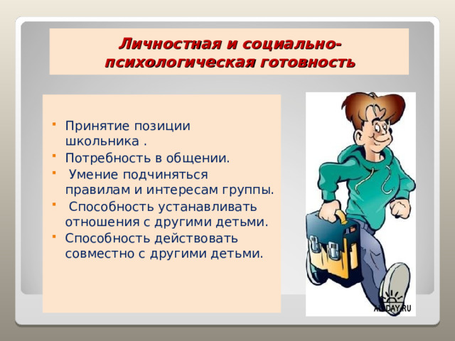  Личностная и социально-психологическая готовность   Принятие позиции школьника . Потребность в общении.  Умение подчиняться правилам и интересам группы.  Способность устанавливать отношения с другими детьми. Способность действовать совместно с другими детьми. 