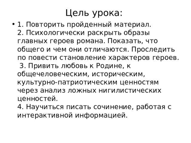 Цель урока:   1. Повторить пройденный материал.  2. Психологически раскрыть образы главных героев романа. Показать, что общего и чем они отличаются. Проследить по повести становление характеров героев.  3. Привить любовь к Родине, к общечеловеческим, историческим, культурно-патриотическим ценностям через анализ ложных нигилистических ценностей.  4. Научиться писать сочинение, работая с интерактивной информацией. 