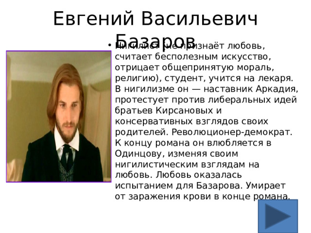 Евгений Васильевич Базаров Нигилист (не признаёт любовь, считает бесполезным искусство, отрицает общепринятую мораль, религию), студент, учится на лекаря. В нигилизме он — наставник Аркадия, протестует против либеральных идей братьев Кирсановых и консервативных взглядов своих родителей. Революционер-демократ. К концу романа он влюбляется в Одинцову, изменяя своим нигилистическим взглядам на любовь. Любовь оказалась испытанием для Базарова. Умирает от заражения крови в конце романа. 