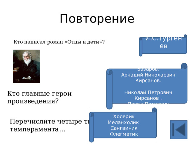 Повторение И.С.Тургенев Кто написал роман «Отцы и дети»? Евгений Васильевич Базаров. Аркадий Николаевич Кирсанов. Николай Петрович Кирсанов . Павел Петрович Кирсанов. Кто главные герои произведения? Холерик Меланхолик Сангвиник Флегматик Перечислите четыре типа темперамента… 