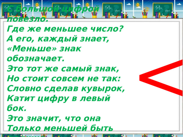 С большой цифрой повезло. Где же меньшее число? А его, каждый знает, «Меньше» знак обозначает. Это тот же самый знак, Но стоит совсем не так: Словно сделав кувырок, Катит цифру в левый бок. Это значит, что она Только меньшей быть должна. 