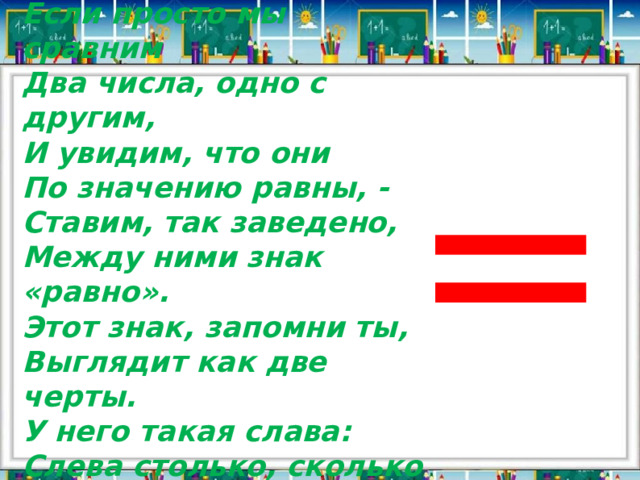 Если просто мы сравним Два числа, одно с другим, И увидим, что они По значению равны, - Ставим, так заведено, Между ними знак «равно». Этот знак, запомни ты, Выглядит как две черты. У него такая слава: Слева столько, сколько справа. = 