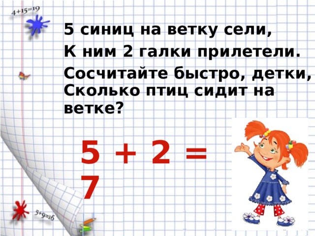 5 синиц на ветку сели, К ним 2 галки прилетели. Сосчитайте быстро, детки, Сколько птиц сидит на ветке? 5 + 2 = 7 