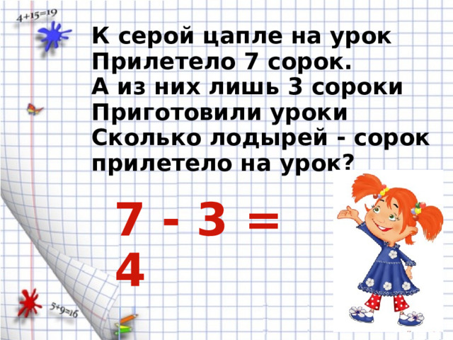 К серой цапле на урок Прилетело 7 сорок. А из них лишь 3 сороки Приготовили уроки Сколько лодырей - сорок прилетело на урок? 7 - 3 = 4 