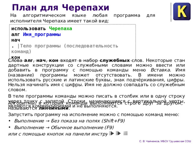 План для Черепахи На алгоритмическом языке любая программа для исполнителя Черепаха имеет такой вид: использовать Черепаха  алг Имя_программы  нач  . |Тело программы (последовательность команд)  кон Слова алг , нач , кон входят в набор служебных слов. Некоторые стан­дартные конструкции со служебными словами можно ввести или добавить в программу с помощью команды меню Вставка. Имя (название) программы может отсутствовать. В имени можно использовать русские и латинские буквы, знак подчёркивания, цифры. Нельзя начинать имя с цифры. Имя не должно совпадать со служебным словом. В теле программы команды можно писать в столбик или в одну строку через точку с запятой. Строки, начинающиеся с вертикальной черты, являются комментариями и не выполняются. Алгоритмы, в которых команды выполняются строго друг за другом, называются линейными . Запустить программу на исполнение можно с помощью команд меню: Выполнение → Без показа на полях (Shift+F9) Выполнение → Обычное выполнение (F9) или с помощью кнопок на панели инструментов 