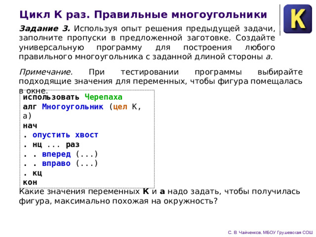 Цикл К раз. Правильные многоугольники Задание 3. Используя опыт решения предыдущей задачи, за­полните пропуски в предложенной заготовке. Создайте универ­сальную программу для построения любого правильного много­угольника с заданной длиной стороны а . Примечание. При тестировании программы выбирайте подходящие значения для пе­ременных, чтобы фигура помещалась в окне. использовать Черепаха алг Многоугольник ( цел К, а) нач . опустить хвост . нц ... раз . . вперед (...) . . вправо (...) . кц кон Какие значения переменных К и а надо задать, чтобы полу­чилась фигура, максимально похожая на окружность? 