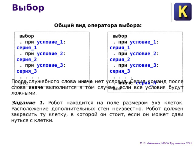 Выбор Общий вид оператора выбора:  выбор  . при условие_1 : серия_1   .  при условие_2 : серия_2   .  при условие_3 : серия_3   .  . . .   .  иначе серия_N   все  выбор  . при условие_1 : серия_1   .  при условие_2 : серия_2   .  при условие_3 : серия_3   .  . . .   все После служебного слова иначе  нет условия. Серия команд после слова иначе  выполнится в том случае, если все условия будут ложными. Задание 1.  Робот находится на поле размером 5x5 клеток. Расположение дополнительных стен неизвестно. Робот должен закрасить ту клетку, в которой он стоит, если он может сдви­нуться с клетки. 