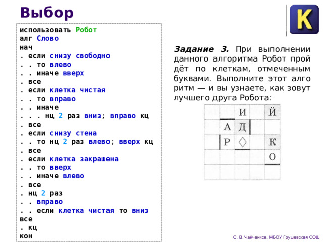 Выбор использовать Робот  алг Слово  нач  . если снизу свободно  . .  то влево  . .  иначе вверх  .  все  . если клетка чистая  . .  то вправо  . .  иначе  . . . нц 2 раз вниз ; вправо кц  . все  . если снизу стена  . .  то нц 2 раз влево ; вверх кц  . все  . если клетка закрашена  . .  то вверх  . .  иначе влево  .  все  . нц 2 раз  . . вправо  . .  если клетка чистая то вниз все  . кц  кон Задание 3. При выполнении данного алгоритма Робот прой­дёт по клеткам, отмеченным буквами. Выполните этот алго­ритм — и вы узнаете, как зовут лучшего друга Робота: 