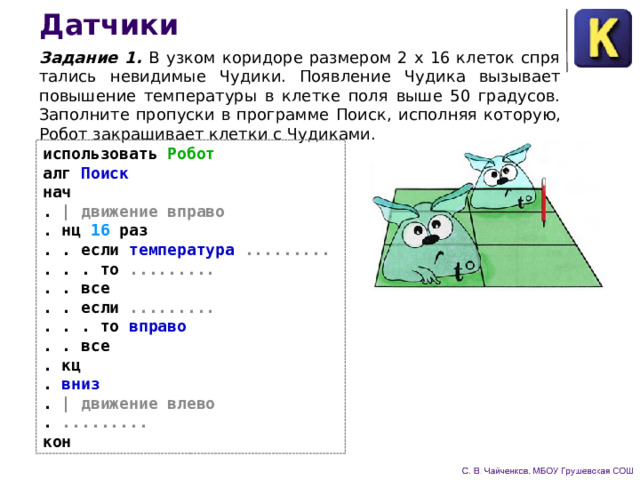 Датчики Задание 1.  В узком коридоре размером 2 х 16 клеток спря­тались невидимые Чудики. Появление Чудика вызывает повы­шение температуры в клетке поля выше 50 градусов. Заполните пропуски в программе Поиск,  исполняя которую, Робот закра­шивает клетки с Чудиками. использовать Робот алг Поиск нач . | движение вправо . нц 16 раз . . если температура ......... . . . то ......... . . все . . если ......... . . . то вправо . . все . кц . вниз . | движение влево . ......... кон 