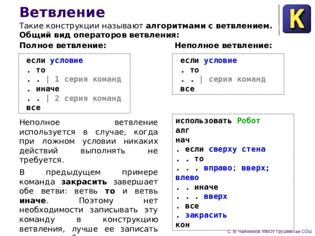 Ветвление Такие конструкции называют алгоритмами с ветвлением. Общий вид операторов ветвления: Полное ветвление: Неполное ветвление:  если условие   .  то  . . | серия команд   все  если условие   .  то  . . | 1 серия команд   .  иначе  . . | 2 серия команд   все использовать Робот алг нач . если сверху стена . . то . . . вправо ; вверх; влево . . иначе . . . вверх . все . закрасить кон Неполное ветвление используется в случае, когда при лож­ном условии никаких действий выполнять не требуется. В предыдущем примере команда закрасить завершает обе ветви: ветвь то и ветвь иначе .  Поэтому нет необходимости записывать эту команду в конструкцию ветвления, лучше ее за­писать после служебного слова все . 