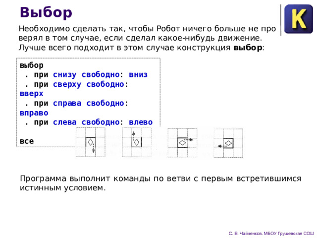 Выбор Необходимо сделать так, чтобы Робот ничего больше не про­верял в том случае, если сделал какое-нибудь движение. Лучше всего подходит в этом случае конструкция выбор : выбор  . при снизу свободно : вниз   .  при сверху свободно : вверх   .  при справа свободно : вправо   .  при слева свободно : влево  все Программа выполнит команды по ветви с первым встретив­шимся истинным условием. 