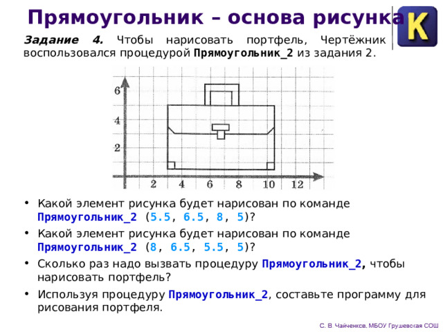 Прямоугольник – основа рисунка Задание 4. Чтобы нарисовать портфель, Чертёжник восполь­зовался процедурой Прямоугольник_2  из задания 2. Какой элемент рисунка будет нарисован по команде  Прямоугольник_2 ( 5.5 , 6.5 , 8 , 5 ) ? Какой элемент рисунка будет нарисован по команде  Прямоугольник_2 ( 8 , 6.5 , 5.5 , 5 ) ? Сколько раз надо вызвать процедуру Прямоугольник_2 , чтобы нарисовать портфель? Используя процедуру Прямоугольник_2 , составьте программу для рисования портфеля. 