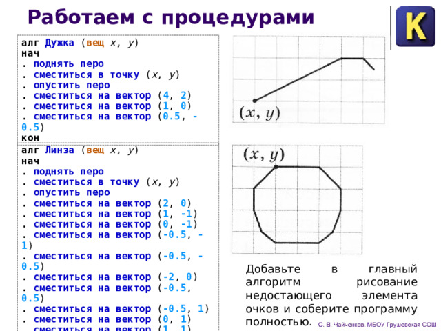 Работаем с процедурами алг Дужка ( вещ x , y )  нач . поднять перо . сместиться в точку ( x , y ) . опустить перо . сместиться на вектор ( 4 , 2 ) . сместиться на вектор ( 1 , 0 ) . сместиться на вектор ( 0.5 , -0.5 )  кон алг Линза ( вещ x , y ) нач . поднять перо . сместиться в точку ( x , y ) . опустить перо . сместиться на вектор ( 2 , 0 ) . сместиться на вектор ( 1 , -1 ) . сместиться на вектор ( 0 , -1 ) . сместиться на вектор ( -0.5 , -1 ) . сместиться на вектор ( -0.5 , -0.5 ) . сместиться на вектор ( -2 , 0 )  . сместиться на вектор ( -0.5 , 0.5 ) . сместиться на вектор ( -0.5 , 1 ) . сместиться на вектор ( 0 , 1 ) . сместиться на вектор ( 1 , 1 ) кон Добавьте в главный алгоритм рисование недостающего элемента очков и соберите программу полностью. 