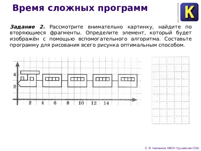 Время сложных программ Задание 2. Рассмотрите внимательно картинку, найдите по­вторяющиеся фрагменты. Определите элемент, который будет изображён с помощью вспомогательного алгоритма. Составьте программу для рисования всего рисунка оптимальным способом. 