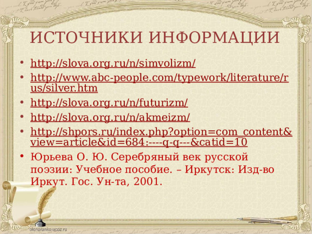 ИСТОЧНИКИ ИНФОРМАЦИИ http://slova.org.ru/n/simvolizm/ http://www.abc-people.com/typework/literature/rus/silver.htm http://slova.org.ru/n/futurizm/ http://slova.org.ru/n/akmeizm/ http://shpors.ru/index.php?option=com_content&view=article&id=684:----q-q---&catid=10 Юрьева О. Ю. Серебряный век русской поэзии: Учебное пособие. – Иркутск: Изд-во Иркут. Гос. Ун-та, 2001. 