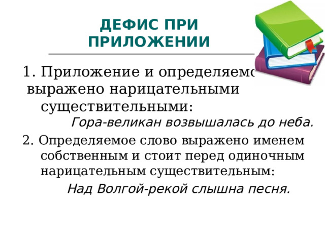 ДЕФИС ПРИ ПРИЛОЖЕНИИ 1. Приложение и определяемое слово  выражено нарицательными существительными:  Гора-великан возвышалась до неба. 2. Определяемое слово выражено именем собственным и стоит перед одиночным нарицательным существительным:  Над Волгой-рекой слышна песня.   