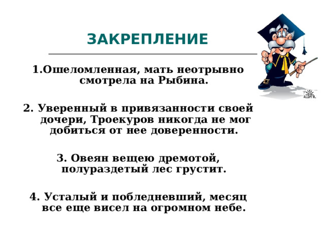 ЗАКРЕПЛЕНИЕ 1.Ошеломленная, мать неотрывно смотрела на Рыбина.  2. Уверенный в привязанности своей дочери, Троекуров никогда не мог добиться от нее доверенности.  3. Овеян вещею дремотой, полураздетый лес грустит.  4. Усталый и побледневший, месяц все еще висел на огромном небе. 