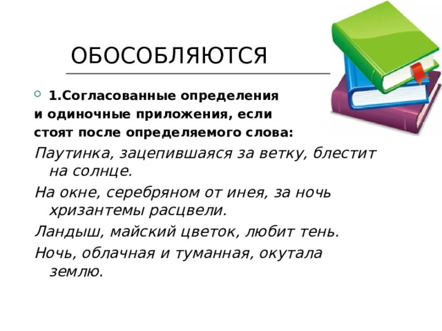  ОБОСОБЛЯЮТСЯ 1.Согласованные определения и одиночные приложения, если стоят после определяемого слова: Паутинка, зацепившаяся за ветку, блестит на солнце. На окне, серебряном от инея, за ночь хризантемы расцвели. Ландыш, майский цветок, любит тень. Ночь, облачная и туманная, окутала землю . 
