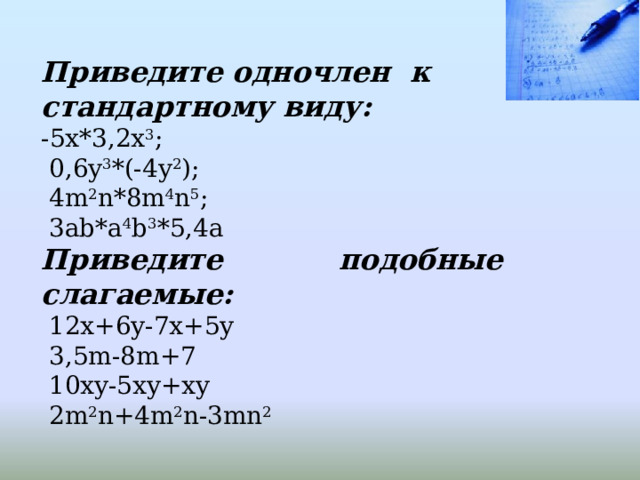 Приведите одночлен к стандартному виду: -5x*3,2x 3 ;  0,6y 3 *(-4y 2 );  4m 2 n*8m 4 n 5 ;  3ab*a 4 b 3 *5,4a Приведите подобные слагаемые:  12x+6y-7x+5y  3,5m-8m+7  10xy-5xy+xy  2m 2 n+4m 2 n-3mn 2 