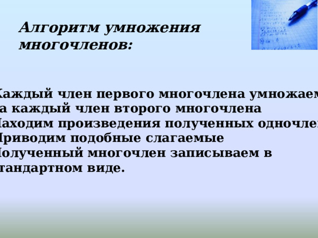 Алгоритм умножения многочленов: Каждый член первого многочлена умножаем  на каждый член второго многочлена 2. Находим произведения полученных одночленов Приводим подобные слагаемые 4. Полученный многочлен записываем в  стандартном виде. 