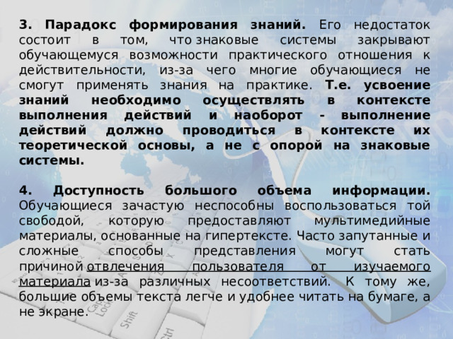 3.  Парадокс  формирования знаний. Его недостаток состоит в том, что знаковые системы закрывают обучающемуся возможности практического отношения к действительности, из-за чего многие обучающиеся не смогут применять знания на практике.  Т.е. усвоение знаний необходимо осуществлять в контексте выполнения действий и наоборот - выполнение действий должно проводиться в контексте их теоретической основы, а не с опорой на знаковые системы.  4. Доступность большого объема информации. Обучающиеся зачастую неспособны воспользоваться той свободой, которую предоставляют мультимедийные материалы, основанные на гипертексте. Часто запутанные и сложные способы представления могут стать причиной  отвлечения пользователя от изучаемого материала  из-за различных несоответствий.  К тому же, большие объемы текста легче и удобнее читать на бумаге, а не экране.