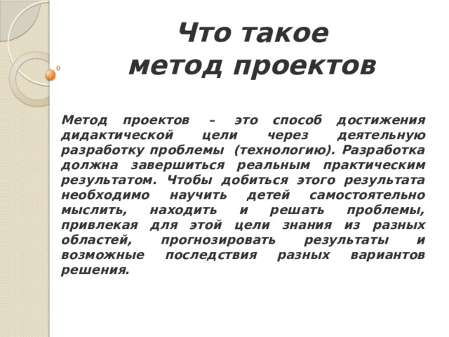 Что такое  метод проектов  Метод проектов  –  это способ достижения дидактической цели через деятельную разработку проблемы  (технологию). Разработка должна завершиться реальным практическим результатом. Чтобы добиться этого результата необходимо научить детей самостоятельно мыслить, находить и решать проблемы, привлекая для этой цели знания из разных областей, прогнозировать результаты и возможные последствия разных вариантов решения.