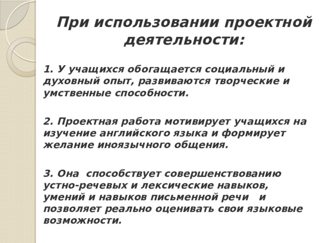 При использовании проектной деятельности: 1. У учащихся обогащается социальный и духовный опыт, развиваются творческие и умственные способности.   2. Проектная работа мотивирует учащихся на изучение английского языка и формирует желание иноязычного общения.   3. Она  способствует совершенствованию устно-речевых и лексические навыков, умений и навыков письменной речи   и позволяет реально оценивать свои языковые возможности.