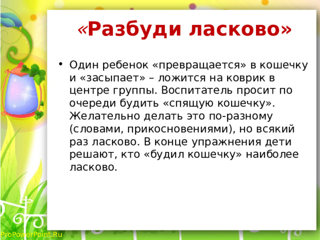 « Разбуди ласково»   Один ребенок «превращается» в кошечку и «засыпает» – ложится на коврик в центре группы. Воспитатель просит по очереди будить «спящую кошечку». Желательно делать это по-разному (словами, прикосновениями), но всякий раз ласково. В конце упражнения дети решают, кто «будил кошечку» наиболее ласково. 